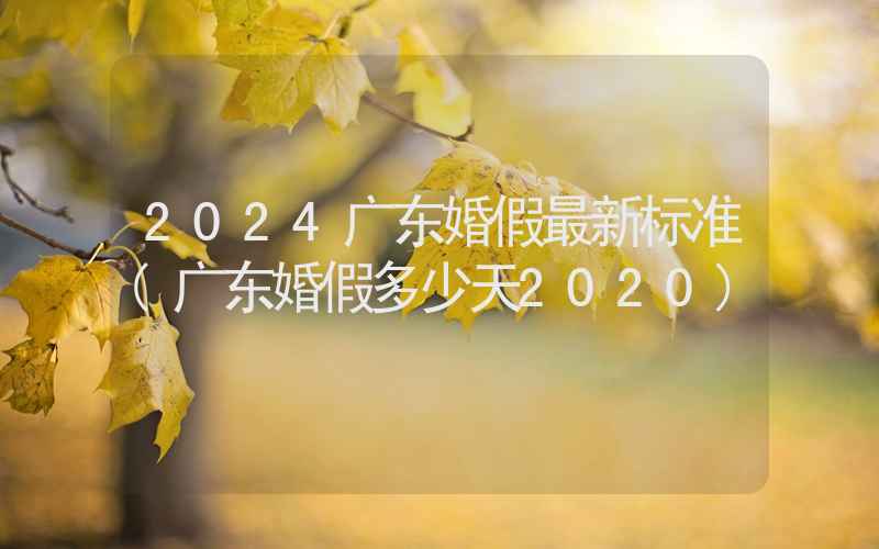 2024广东婚假最新标准(广东婚假多少天2020)