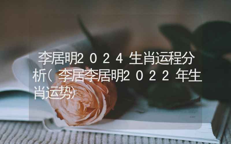 李居明2024生肖运程分析(李居李居明2022年生肖运势)